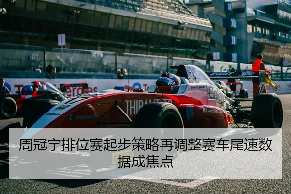 周冠宇排位赛起步策略再调整赛车尾速数据成焦点